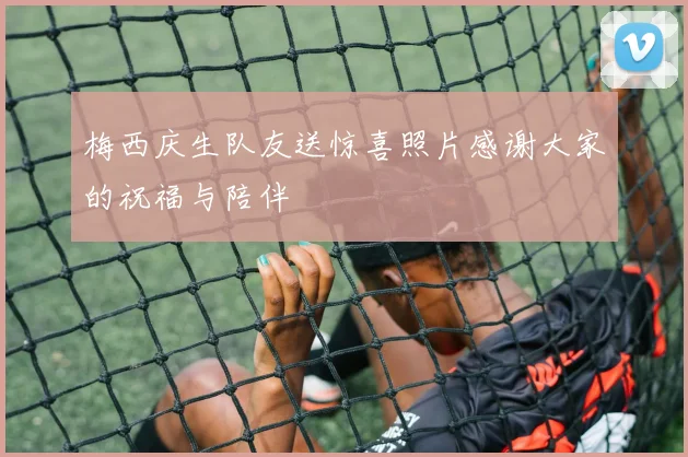 梅西庆生队友送惊喜照片感谢大家的祝福与陪伴
