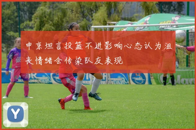 申京坦言投篮不进影响心态认为沮丧情绪会传染队友表现