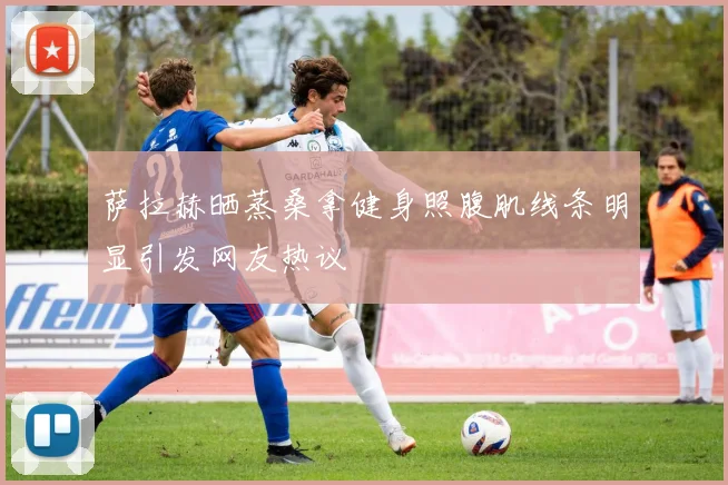 萨拉赫晒蒸桑拿健身照腹肌线条明显引发网友热议