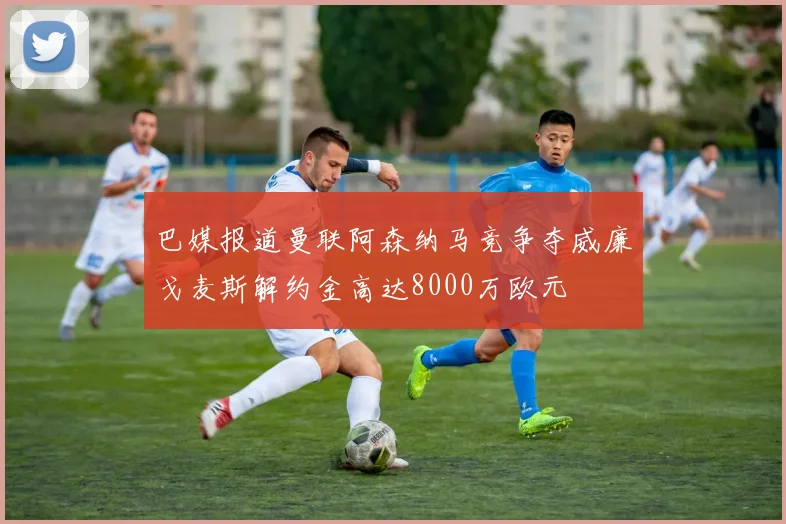 巴媒报道曼联阿森纳马竞争夺威廉戈麦斯解约金高达8000万欧元