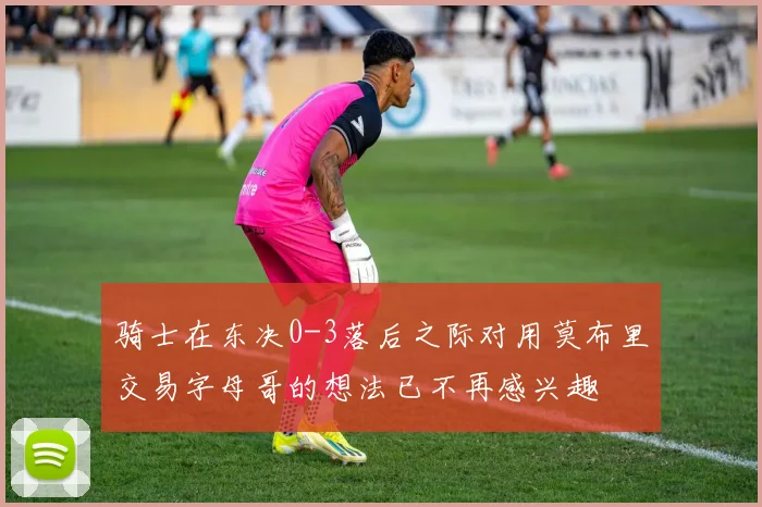 骑士在东决0-3落后之际对用莫布里交易字母哥的想法已不再感兴趣