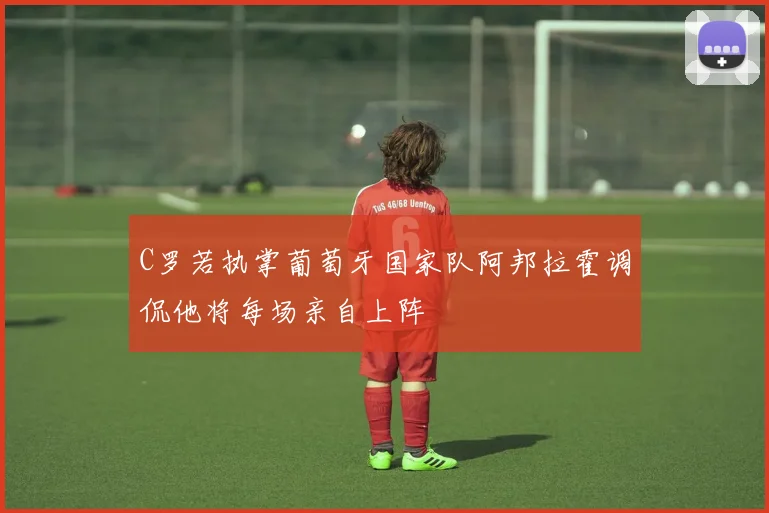C罗若执掌葡萄牙国家队阿邦拉霍调侃他将每场亲自上阵