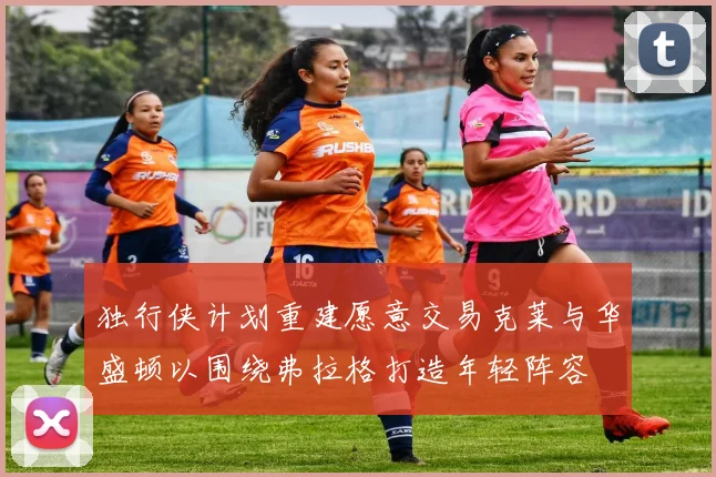 独行侠计划重建愿意交易克莱与华盛顿以围绕弗拉格打造年轻阵容