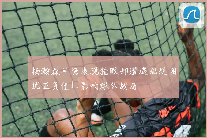 杨瀚森半场表现抢眼却遭遇犯规困扰正负值11影响球队战局