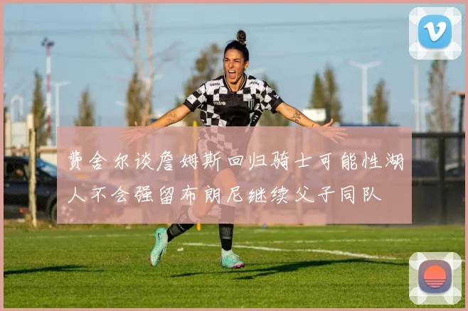 费舍尔谈詹姆斯回归骑士可能性湖人不会强留布朗尼继续父子同队