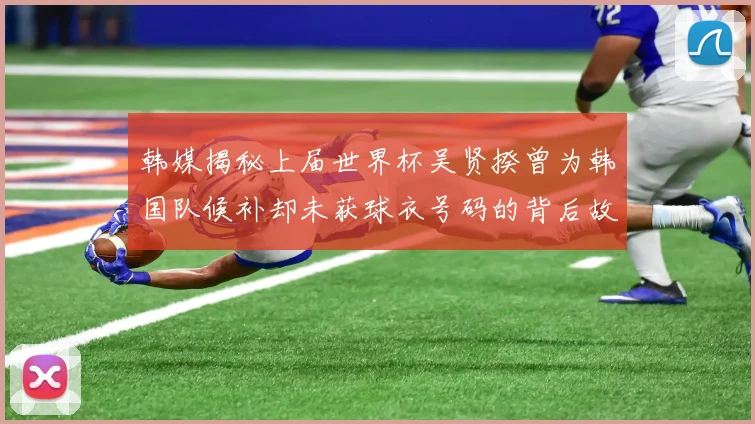 韩媒揭秘上届世界杯吴贤揆曾为韩国队候补却未获球衣号码的背后故事