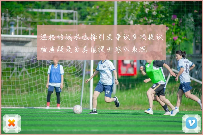 温格的战术选择引发争议多项提议被质疑是否真能提升球队表现