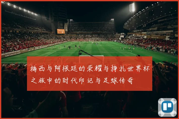 梅西与阿根廷的荣耀与挣扎世界杯之旅中的时代印记与足球传奇
