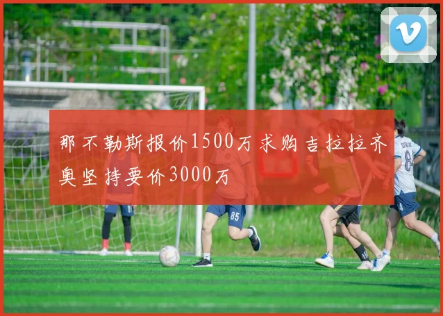 那不勒斯报价1500万求购吉拉拉齐奥坚持要价3000万