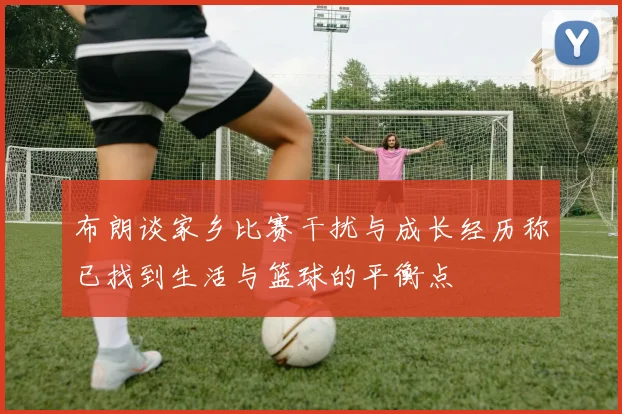 布朗谈家乡比赛干扰与成长经历称已找到生活与篮球的平衡点