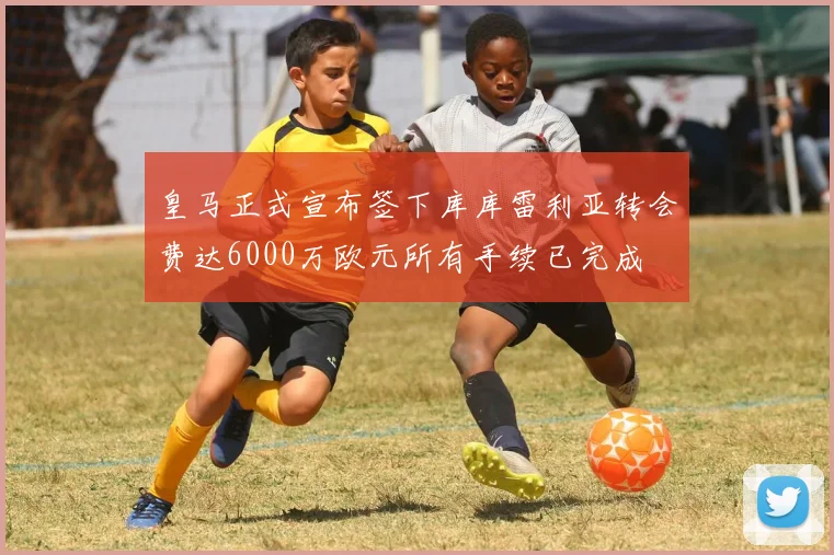 皇马正式宣布签下库库雷利亚转会费达6000万欧元所有手续已完成