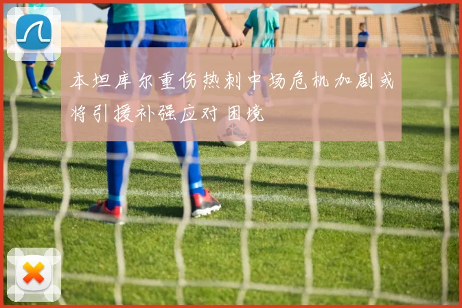 本坦库尔重伤热刺中场危机加剧或将引援补强应对困境