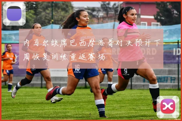 内马尔缺席巴西摩洛哥对决预计下周恢复训练重返赛场