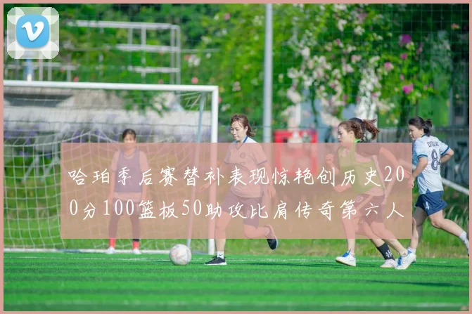 哈珀季后赛替补表现惊艳创历史200分100篮板50助攻比肩传奇第六人
