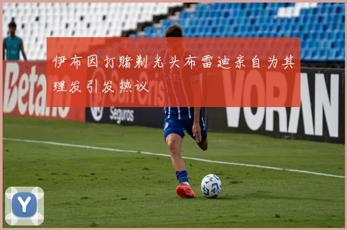 伊布因打赌剃光头布雷迪亲自为其理发引发热议