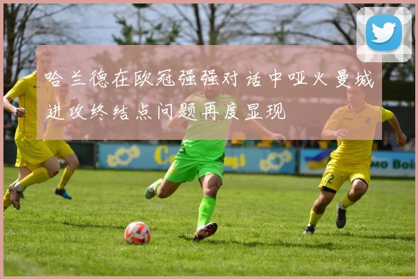 哈兰德在欧冠强强对话中哑火曼城进攻终结点问题再度显现