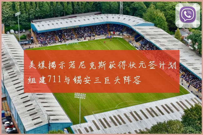 美媒揭示若尼克斯获得状元签计划组建711与锡安三巨头阵容