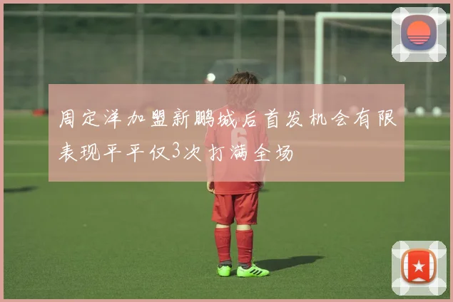 周定洋加盟新鹏城后首发机会有限表现平平仅3次打满全场