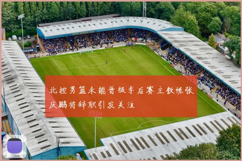 北控男篮未能晋级季后赛主教练张庆鹏将辞职引发关注