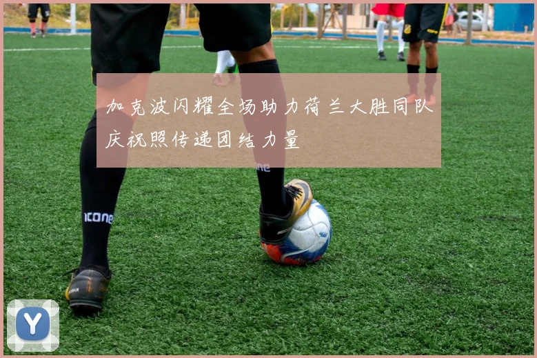 加克波闪耀全场助力荷兰大胜同队庆祝照传递团结力量