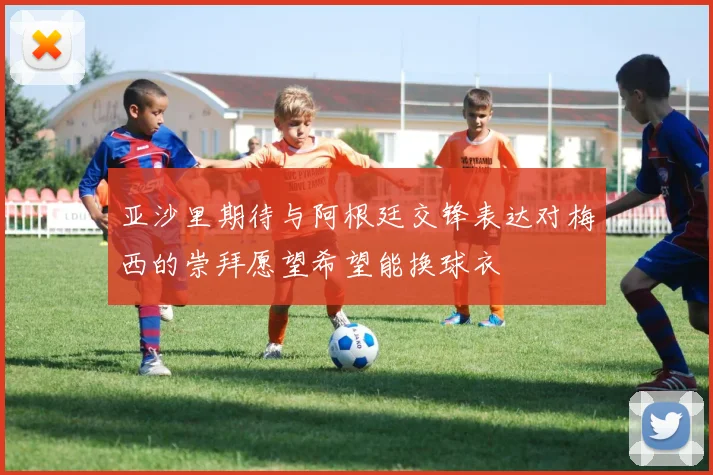 亚沙里期待与阿根廷交锋表达对梅西的崇拜愿望希望能换球衣