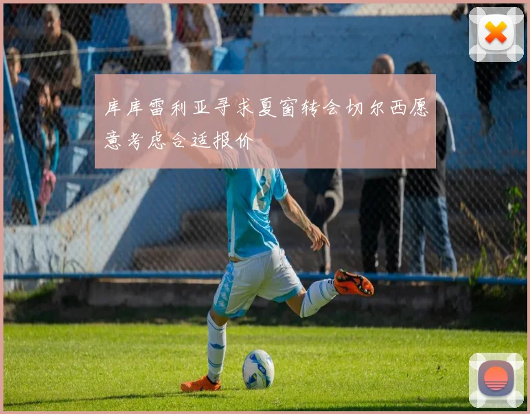 库库雷利亚寻求夏窗转会切尔西愿意考虑合适报价