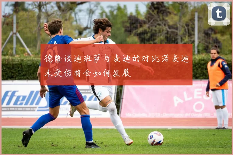 德隆谈迪班萨与麦迪的对比若麦迪未受伤将会如何发展