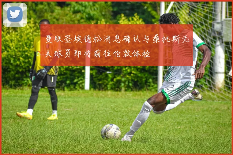 曼联签埃德松消息确认与桑托斯无关球员即将前往伦敦体检