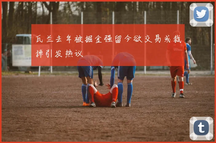瓦兰去年被掘金强留今欲交易或裁掉引发热议