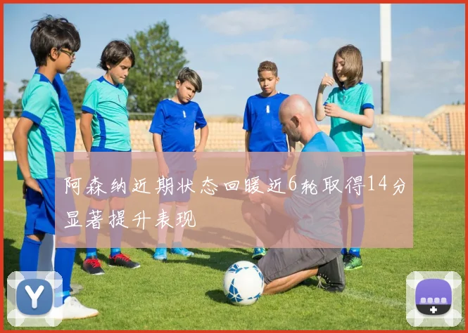 阿森纳近期状态回暖近6轮取得14分显著提升表现